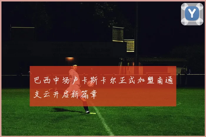 巴西中场卢卡斯卡尔正式加盟南通支云开启新篇章