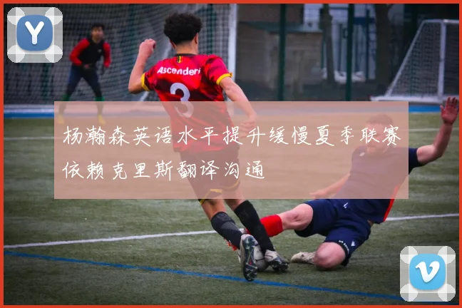 杨瀚森英语水平提升缓慢夏季联赛依赖克里斯翻译沟通