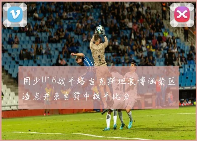 国少U16战平塔吉克斯坦袁博涵禁区造点并亲自罚中扳平比分