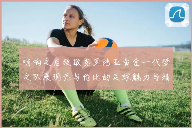 哨响之后致敬克罗地亚黄金一代梦之队展现无与伦比的足球魅力与精神