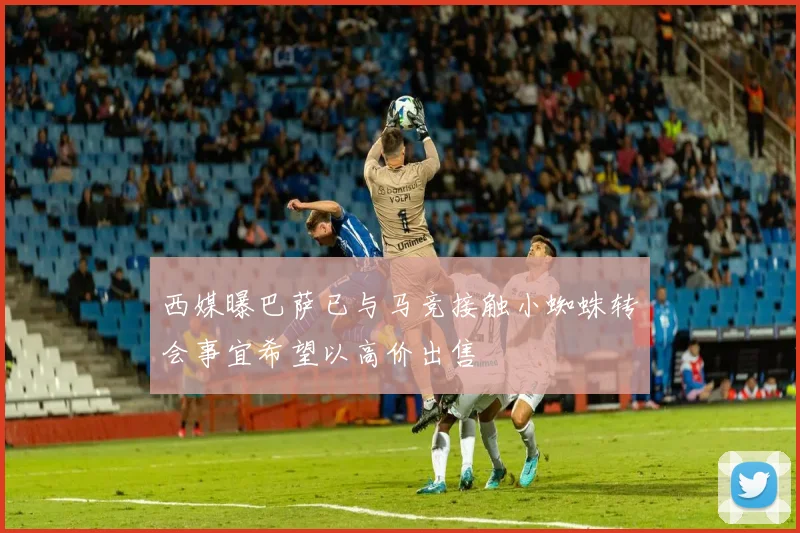 西媒曝巴萨已与马竞接触小蜘蛛转会事宜希望以高价出售