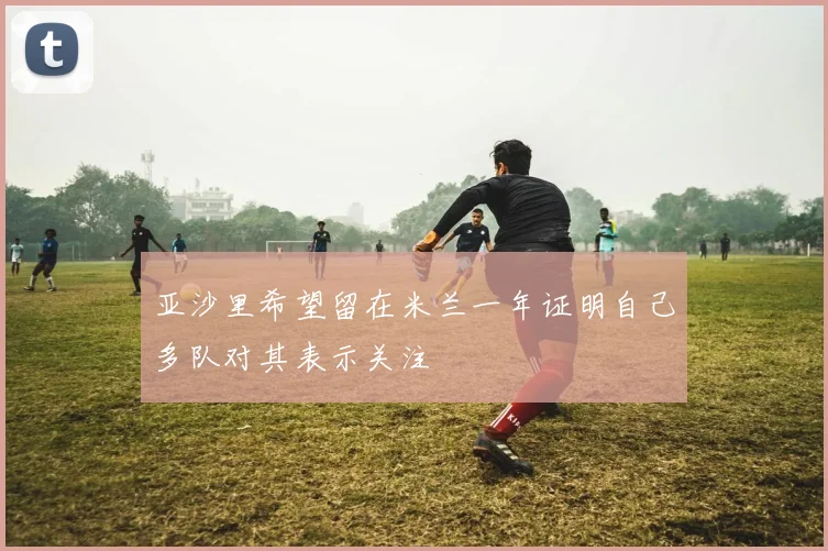 亚沙里希望留在米兰一年证明自己多队对其表示关注