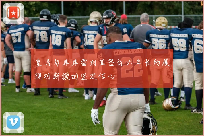 皇马与库库雷利亚签订六年长约展现对新援的坚定信心