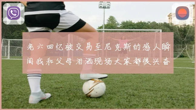 老六回忆被交易至尼克斯的感人瞬间我和父母泪洒现场大家都很兴奋