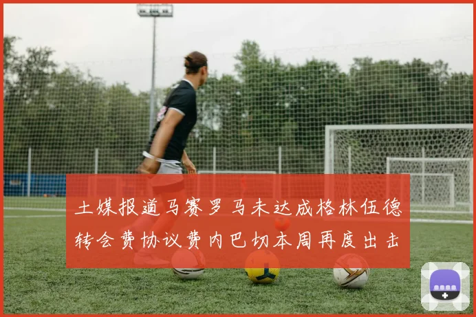 土媒报道马赛罗马未达成格林伍德转会费协议费内巴切本周再度出击