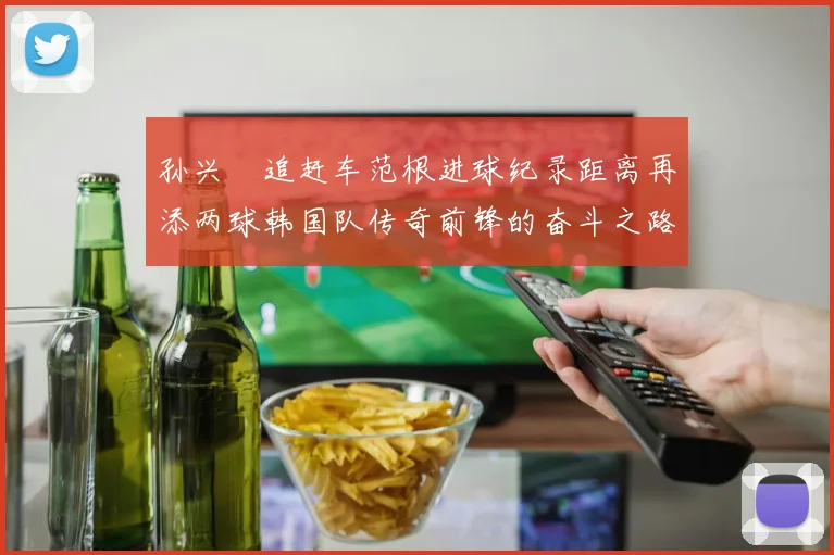 孙兴慜追赶车范根进球纪录距离再添两球韩国队传奇前锋的奋斗之路