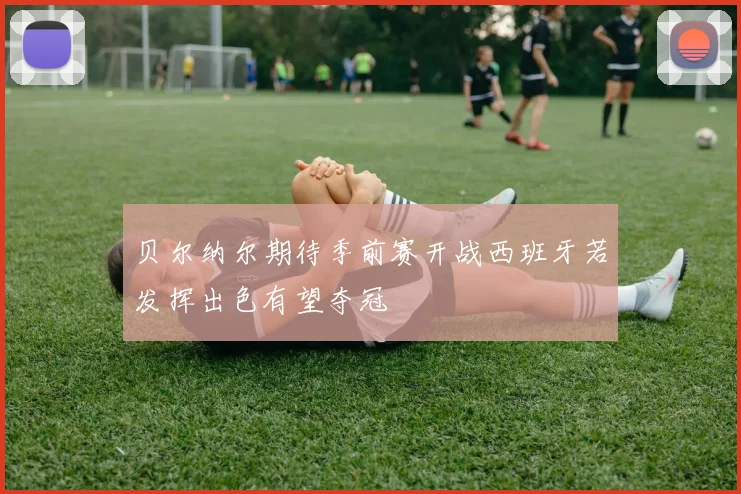 贝尔纳尔期待季前赛开战西班牙若发挥出色有望夺冠