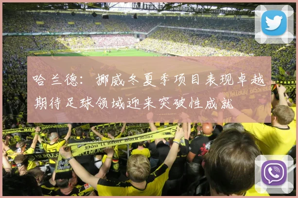 哈兰德：挪威冬夏季项目表现卓越期待足球领域迎来突破性成就