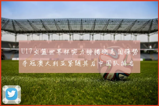 U17女篮世界杯实力榜揭晓美国强势夺冠澳大利亚紧随其后中国队排名第十