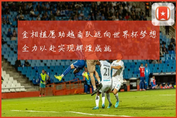 金相植愿助越南队迈向世界杯梦想全力以赴实现辉煌成就