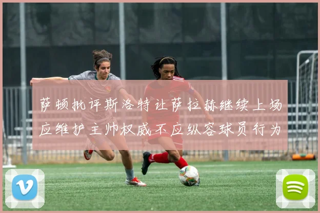 萨顿批评斯洛特让萨拉赫继续上场应维护主帅权威不应纵容球员行为