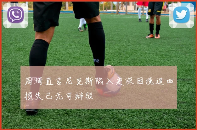 周琦直言尼克斯陷入更深困境追回损失已无可辩驳