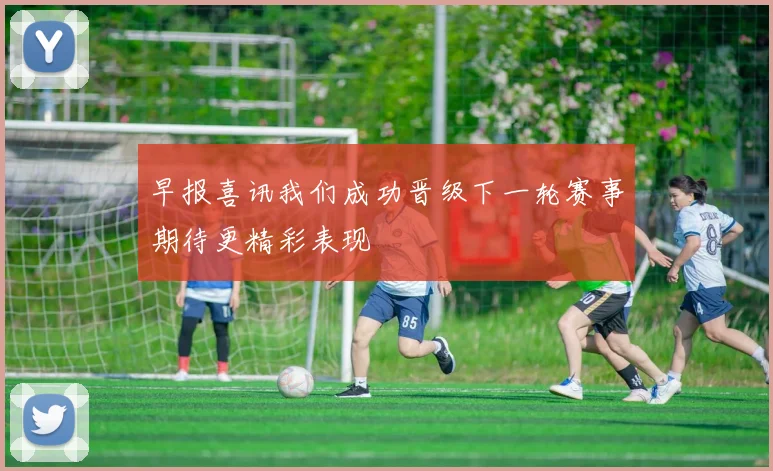 早报喜讯我们成功晋级下一轮赛事期待更精彩表现