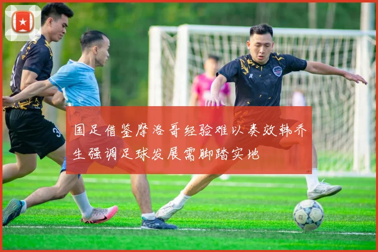 国足借鉴摩洛哥经验难以奏效韩乔生强调足球发展需脚踏实地