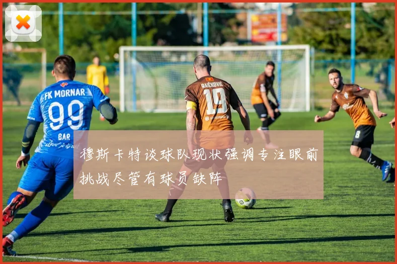穆斯卡特谈球队现状强调专注眼前挑战尽管有球员缺阵