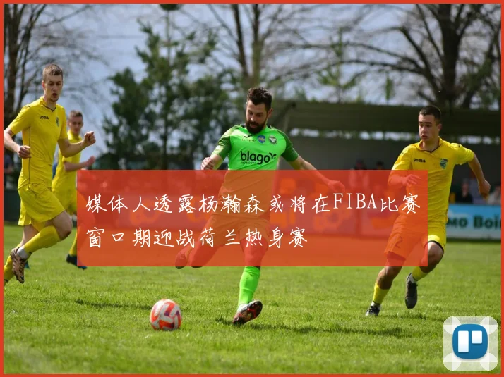 媒体人透露杨瀚森或将在FIBA比赛窗口期迎战荷兰热身赛