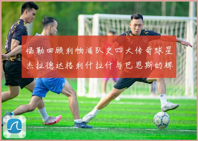 福勒回顾利物浦队史四大传奇球星杰拉德达格利什拉什与巴恩斯的辉煌成就