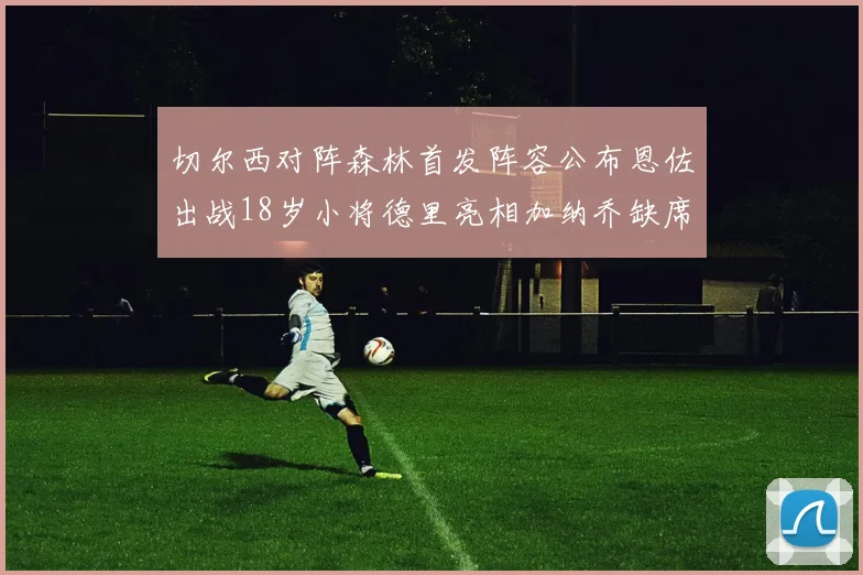 切尔西对阵森林首发阵容公布恩佐出战18岁小将德里亮相加纳乔缺席
