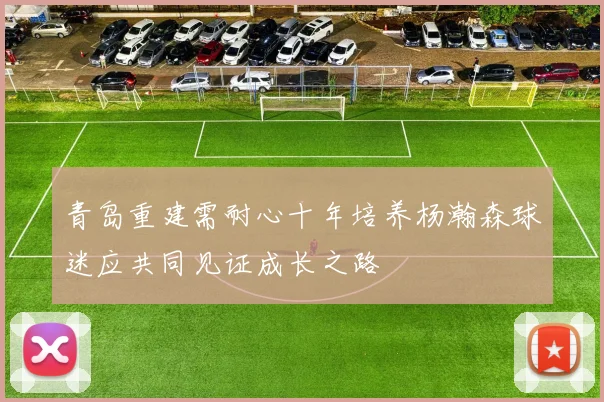 青岛重建需耐心十年培养杨瀚森球迷应共同见证成长之路