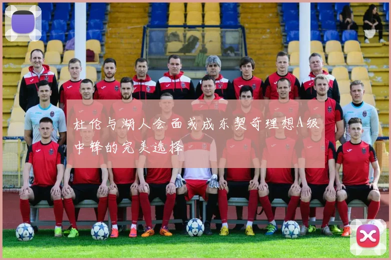 杜伦与湖人会面或成东契奇理想A级中锋的完美选择