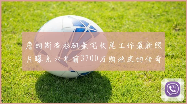 詹姆斯洛杉矶豪宅收尾工作最新照片曝光六年前3700万购地皮的传奇故事