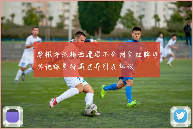 摩根评论梅西遭遇不公判罚红牌与其他球员待遇差异引发热议