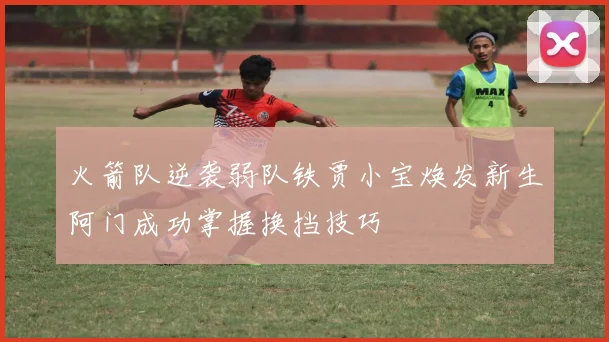 火箭队逆袭弱队铁贾小宝焕发新生阿门成功掌握换挡技巧