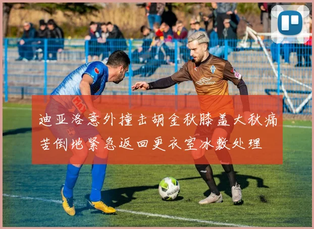 迪亚洛意外撞击胡金秋膝盖大秋痛苦倒地紧急返回更衣室冰敷处理