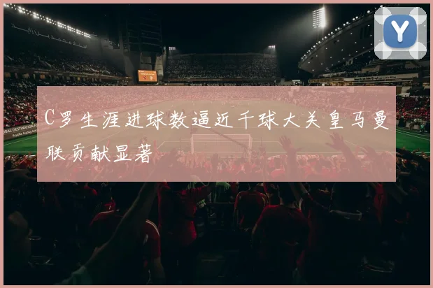 C罗生涯进球数逼近千球大关皇马曼联贡献显著